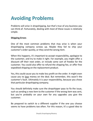 Shopify Dropshipping Mastery
Avoiding Problems
Problems will arise in dropshipping, but that’s true of any business you
can think of. Fortunately, dealing with most of these issues is relatively
simple.
Shipping Errors
One of the most common problems that may arise is when your
dropshipping company screws up. Maybe they fail to ship your
customer’s order quickly, or they send the wrong item.
When this happens, it’s important to accept responsibility, apologize to
the customer, and try to make it right. For example, you might offer a
discount off their next order, or include some sort of freebie for the
customer. You could also offer to refund the shipping fee, or offer free
expedited shipping on the replacement product.
Yes, this could cause you to make less profit on the order. It might even
cause you to lose money on the deal. But remember, this wasn’t the
customer’s fault. Ultimately it is your responsibility, because you chose
that particular dropshipping company.
You should definitely make sure the dropshipper pays to fix the issue,
such as sending a new item to the customer if the wrong item was sent,
but you’re probably on your own for any upgrades you give the
customer.
Be prepared to switch to a different supplier if the one you choose
seems to have problems too often. For this reason, it’s a good idea to
 