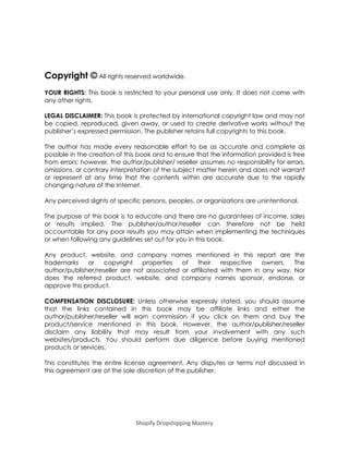 Shopify Dropshipping Mastery
Copyright © All rights reserved worldwide.
YOUR RIGHTS: This book is restricted to your personal use only. It does not come with
any other rights.
LEGAL DISCLAIMER: This book is protected by international copyright law and may not
be copied, reproduced, given away, or used to create derivative works without the
publisher’s expressed permission. The publisher retains full copyrights to this book.
The author has made every reasonable effort to be as accurate and complete as
possible in the creation of this book and to ensure that the information provided is free
from errors; however, the author/publisher/ reseller assumes no responsibility for errors,
omissions, or contrary interpretation of the subject matter herein and does not warrant
or represent at any time that the contents within are accurate due to the rapidly
changing nature of the Internet.
Any perceived slights of specific persons, peoples, or organizations are unintentional.
The purpose of this book is to educate and there are no guarantees of income, sales
or results implied. The publisher/author/reseller can therefore not be held
accountable for any poor results you may attain when implementing the techniques
or when following any guidelines set out for you in this book.
Any product, website, and company names mentioned in this report are the
trademarks or copyright properties of their respective owners. The
author/publisher/reseller are not associated or affiliated with them in any way. Nor
does the referred product, website, and company names sponsor, endorse, or
approve this product.
COMPENSATION DISCLOSURE: Unless otherwise expressly stated, you should assume
that the links contained in this book may be affiliate links and either the
author/publisher/reseller will earn commission if you click on them and buy the
product/service mentioned in this book. However, the author/publisher/reseller
disclaim any liability that may result from your involvement with any such
websites/products. You should perform due diligence before buying mentioned
products or services.
This constitutes the entire license agreement. Any disputes or terms not discussed in
this agreement are at the sole discretion of the publisher.
 