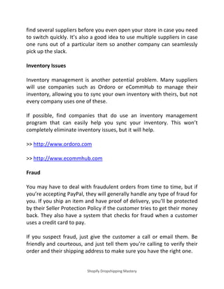 Shopify Dropshipping Mastery
find several suppliers before you even open your store in case you need
to switch quickly. It’s also a good idea to use multiple suppliers in case
one runs out of a particular item so another company can seamlessly
pick up the slack.
Inventory Issues
Inventory management is another potential problem. Many suppliers
will use companies such as Ordoro or eCommHub to manage their
inventory, allowing you to sync your own inventory with theirs, but not
every company uses one of these.
If possible, find companies that do use an inventory management
program that can easily help you sync your inventory. This won’t
completely eliminate inventory issues, but it will help.
>> http://www.ordoro.com
>> http://www.ecommhub.com
Fraud
You may have to deal with fraudulent orders from time to time, but if
you’re accepting PayPal, they will generally handle any type of fraud for
you. If you ship an item and have proof of delivery, you’ll be protected
by their Seller Protection Policy if the customer tries to get their money
back. They also have a system that checks for fraud when a customer
uses a credit card to pay.
If you suspect fraud, just give the customer a call or email them. Be
friendly and courteous, and just tell them you’re calling to verify their
order and their shipping address to make sure you have the right one.
 