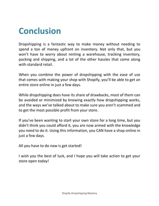 Shopify Dropshipping Mastery
Conclusion
Dropshipping is a fantastic way to make money without needing to
spend a ton of money upfront on inventory. Not only that, but you
won’t have to worry about renting a warehouse, tracking inventory,
packing and shipping, and a lot of the other hassles that come along
with standard retail.
When you combine the power of dropshipping with the ease of use
that comes with making your shop with Shopify, you’ll be able to get an
entire store online in just a few days.
While dropshipping does have its share of drawbacks, most of them can
be avoided or minimized by knowing exactly how dropshipping works,
and the ways we’ve talked about to make sure you aren’t scammed and
to get the most possible profit from your store.
If you’ve been wanting to start your own store for a long time, but you
didn’t think you could afford it, you are now armed with the knowledge
you need to do it. Using this information, you CAN have a shop online in
just a few days.
All you have to do now is get started!
I wish you the best of luck, and I hope you will take action to get your
store open today!
 