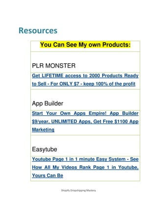 Shopify Dropshipping Mastery
Resources
You Can See My own Products:
PLR MONSTER
Get LIFETIME access to 2000 Products Ready
to Sell - For ONLY $7 - keep 100% of the profit
App Builder
Start Your Own Apps Empire! App Builder
$9/year, UNLIMITED Apps, Get Free $1100 App
Marketing
Easytube
Youtube Page 1 in 1 minute Easy System - See
How All My Videos Rank Page 1 in Youtube,
Yours Can Be
 