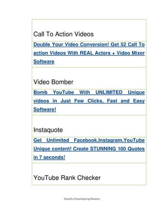 Shopify Dropshipping Mastery
Call To Action Videos
Double Your Video Conversion! Get 52 Call To
action Videos With REAL Actors + Video Mixer
Software
Video Bomber
Bomb YouTube With UNLIMITED Unique
videos in Just Few Clicks, Fast and Easy
Software!
Instaquote
Get Unlimited Facebook,Instagram,YouTube
Unique content! Create STUNNING 100 Quotes
in 7 seconds!
YouTube Rank Checker
 