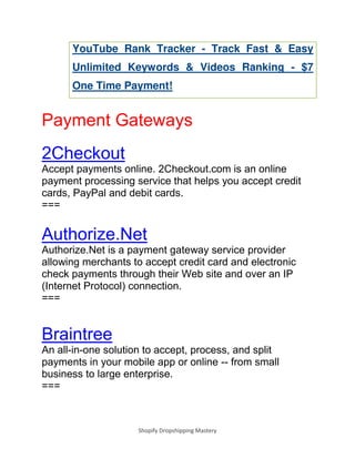 Shopify Dropshipping Mastery
YouTube Rank Tracker - Track Fast & Easy
Unlimited Keywords & Videos Ranking - $7
One Time Payment!
Payment Gateways
2Checkout
Accept payments online. 2Checkout.com is an online
payment processing service that helps you accept credit
cards, PayPal and debit cards.
===
Authorize.Net
Authorize.Net is a payment gateway service provider
allowing merchants to accept credit card and electronic
check payments through their Web site and over an IP
(Internet Protocol) connection.
===
Braintree
An all-in-one solution to accept, process, and split
payments in your mobile app or online -- from small
business to large enterprise.
===
 