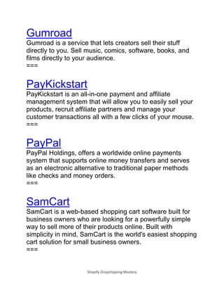 Shopify Dropshipping Mastery
Gumroad
Gumroad is a service that lets creators sell their stuff
directly to you. Sell music, comics, software, books, and
films directly to your audience.
===
PayKickstart
PayKickstart is an all-in-one payment and affiliate
management system that will allow you to easily sell your
products, recruit affiliate partners and manage your
customer transactions all with a few clicks of your mouse.
===
PayPal
PayPal Holdings, offers a worldwide online payments
system that supports online money transfers and serves
as an electronic alternative to traditional paper methods
like checks and money orders.
===
SamCart
SamCart is a web-based shopping cart software built for
business owners who are looking for a powerfully simple
way to sell more of their products online. Built with
simplicity in mind, SamCart is the world's easiest shopping
cart solution for small business owners.
===
 