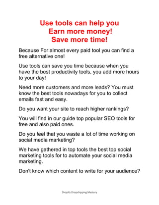 Shopify Dropshipping Mastery
Use tools can help you
Earn more money!
Save more time!
Because For almost every paid tool you can find a
free alternative one!
Use tools can save you time because when you
have the best productivity tools, you add more hours
to your day!
Need more customers and more leads? You must
know the best tools nowadays for you to collect
emails fast and easy.
Do you want your site to reach higher rankings?
You will find in our guide top popular SEO tools for
free and also paid ones.
Do you feel that you waste a lot of time working on
social media marketing?
We have gathered in top tools the best top social
marketing tools for to automate your social media
marketing.
Don't know which content to write for your audience?
 