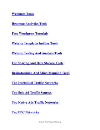 Shopify Dropshipping Mastery
Webinars Tools
Heatmap Analytics Tools
Free Wordpress Tutorials
Website Templates builder Tools
Website Testing And Analysis Tools
File Sharing And Data Storage Tools
Brainstorming And Mind Mapping Tools
Top Interstitial Traffic Networks
Top Solo Ad Traffic Sources
Top Native Ads Traffic Networks
Top PPC Networks
 