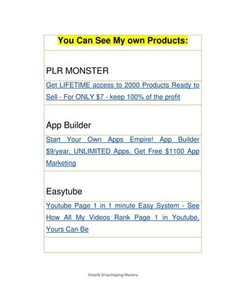 Shopify Dropshipping Mastery
You Can See My own Products:
PLR MONSTER
Get LIFETIME access to 2000 Products Ready to
Sell - For ONLY $7 - keep 100% of the profit
App Builder
Start Your Own Apps Empire! App Builder
$9/year, UNLIMITED Apps, Get Free $1100 App
Marketing
Easytube
Youtube Page 1 in 1 minute Easy System - See
How All My Videos Rank Page 1 in Youtube,
Yours Can Be
 