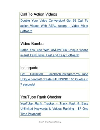 Shopify Dropshipping Mastery
Call To Action Videos
Double Your Video Conversion! Get 52 Call To
action Videos With REAL Actors + Video Mixer
Software
Video Bomber
Bomb YouTube With UNLIMITED Unique videos
in Just Few Clicks, Fast and Easy Software!
Instaquote
Get Unlimited Facebook,Instagram,YouTube
Unique content! Create STUNNING 100 Quotes in
7 seconds!
YouTube Rank Checker
YouTube Rank Tracker - Track Fast & Easy
Unlimited Keywords & Videos Ranking - $7 One
Time Payment!
 