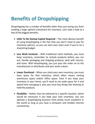 Shopify Dropshipping Mastery
Benefits of Dropshipping
Dropshipping has a number of benefits other than just saving you from
needing a large upfront investment for inventory. Let’s take a look at a
few of the biggest benefits.
 Little To No Startup Capital Required – The most obvious benefit
of using dropshipping is the fact that you don’t need to pay for
inventory upfront, so you can start your store even if you’re on a
shoestring budget.
 Less Work Involved – With traditional retail methods, you must
keep inventory, remember to restock products before you run
out, handle packaging and shipping products, deal with returns,
and more. With dropshipping, you just pass the order on to the
manufacturer or distributor and your work is done.
 Lower Overhead – When you stock your own inventory, you must
have space for that inventory, which often means renting
warehouse space and/or office space. Even if you keep your
inventory in your home, you’ll need to set aside space for it and
spend time managing it, plus you must buy things like shelving to
hold the products.
 Flexibility – Rather than be tethered to a specific location, which
would be necessary if you kept your own inventory, you can
operate a dropshipping business from pretty much anywhere in
the world as long as you have a computer and reliable internet
connectivity.
 