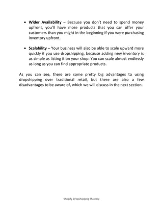 Shopify Dropshipping Mastery
 Wider Availability – Because you don’t need to spend money
upfront, you’ll have more products that you can offer your
customers than you might in the beginning if you were purchasing
inventory upfront.
 Scalability – Your business will also be able to scale upward more
quickly if you use dropshipping, because adding new inventory is
as simple as listing it on your shop. You can scale almost endlessly
as long as you can find appropriate products.
As you can see, there are some pretty big advantages to using
dropshipping over traditional retail, but there are also a few
disadvantages to be aware of, which we will discuss in the next section.
 