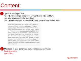 Content:
Optimize the pages’ text:
•use h1, h2 headings, wrap your keywords into h1’s and h2’s
•use your keywords in the page body
•link to relevant pages from the text using keywords as anchor texts

Make use of user-generated content: reviews, comments
Reviewme.com
YotPo.com

 