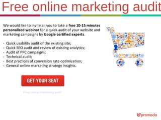 Free online marketing audit
We would like to invite all you to take a free 10-15 minutes
personalised webinar for a quick audit of your website and
marketing campaigns by Google certified experts.
-

Quick usability audit of the existing site;
Quick SEO audit and review of existing analytics;
Audit of PPC campaigns;
Technical audit;
Best practices of conversion rate optimization;
General online marketing strategy insights.

Free online marketing audit

 