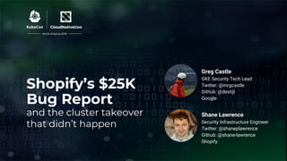 Shopify’s $25K
Bug Report
and the cluster takeover
that didn’t happen
Shane Lawrence
Security Infrastructure Engineer
Twitter: @shaneplawrence
Github: @shane-lawrence
Shopify
Greg Castle
GKE Security Tech Lead
Twitter: @mrgcastle
Github: @destijl
Google
North America 2018
 