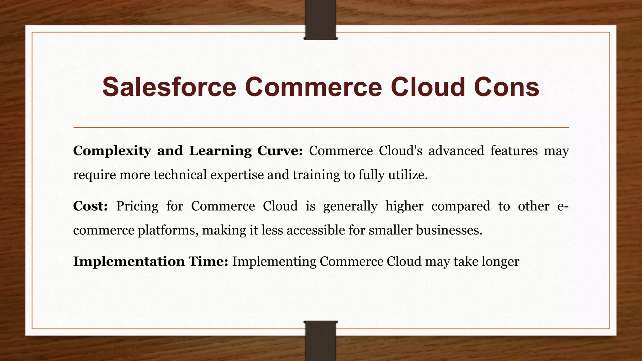 Salesforce Commerce Cloud Cons
Complexity and Learning Curve: Commerce Cloud's advanced features may
require more technical expertise and training to fully utilize.
Cost: Pricing for Commerce Cloud is generally higher compared to other e-
commerce platforms, making it less accessible for smaller businesses.
Implementation Time: Implementing Commerce Cloud may take longer
 