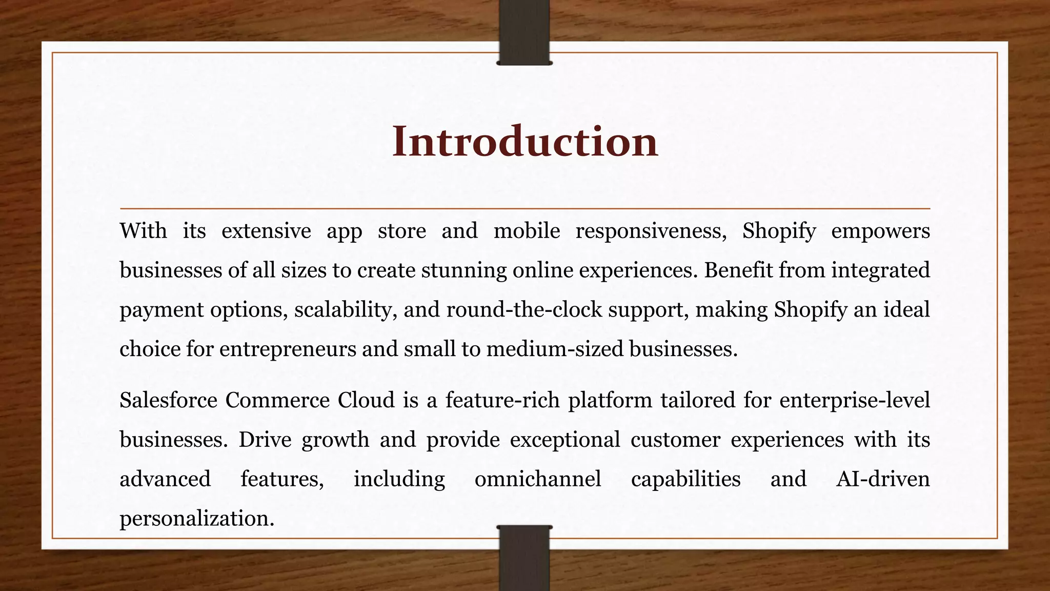 Introduction
With its extensive app store and mobile responsiveness, Shopify empowers
businesses of all sizes to create stunning online experiences. Benefit from integrated
payment options, scalability, and round-the-clock support, making Shopify an ideal
choice for entrepreneurs and small to medium-sized businesses.
Salesforce Commerce Cloud is a feature-rich platform tailored for enterprise-level
businesses. Drive growth and provide exceptional customer experiences with its
advanced features, including omnichannel capabilities and AI-driven
personalization.
 