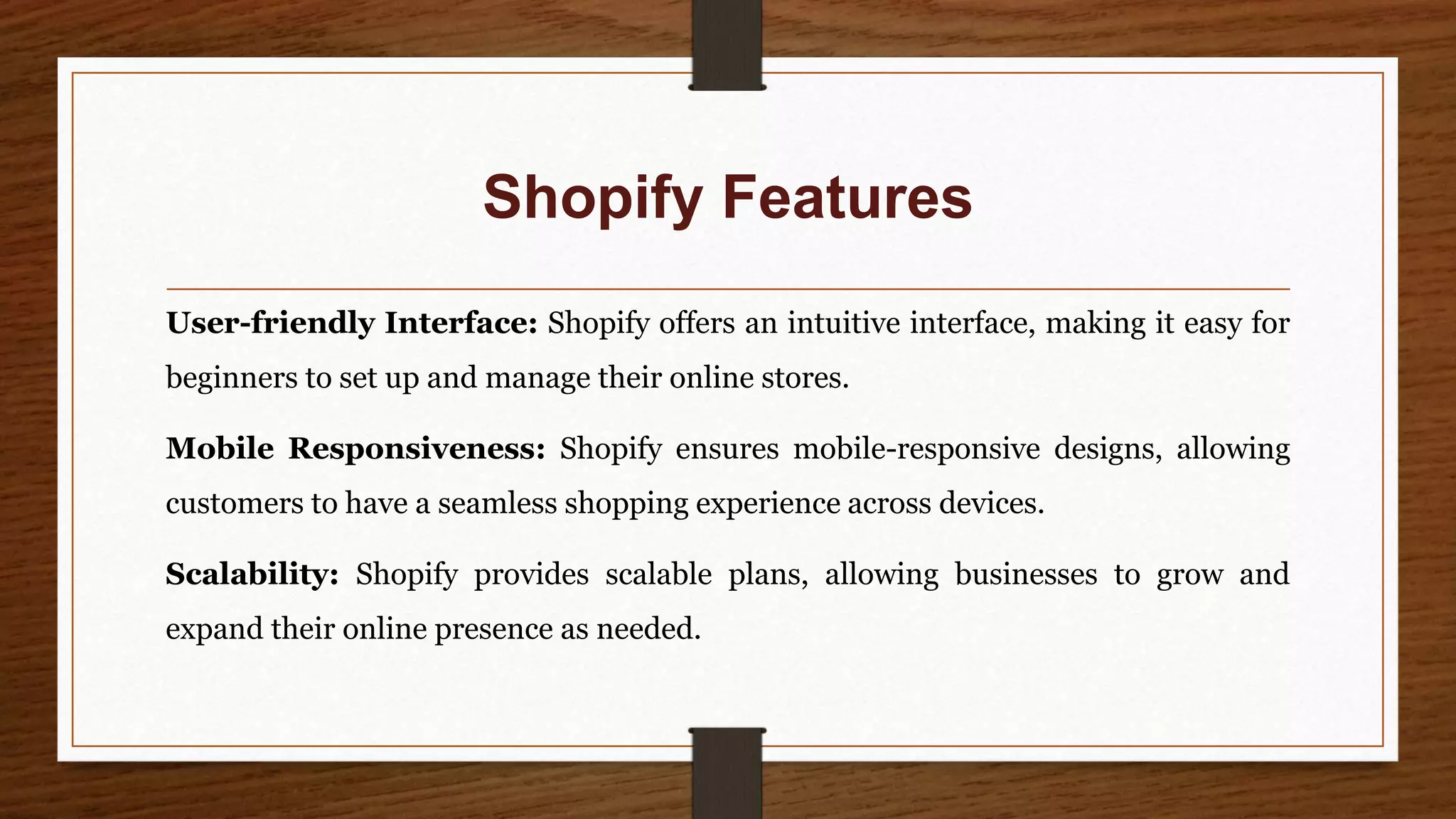 Shopify Features
User-friendly Interface: Shopify offers an intuitive interface, making it easy for
beginners to set up and manage their online stores.
Mobile Responsiveness: Shopify ensures mobile-responsive designs, allowing
customers to have a seamless shopping experience across devices.
Scalability: Shopify provides scalable plans, allowing businesses to grow and
expand their online presence as needed.
 