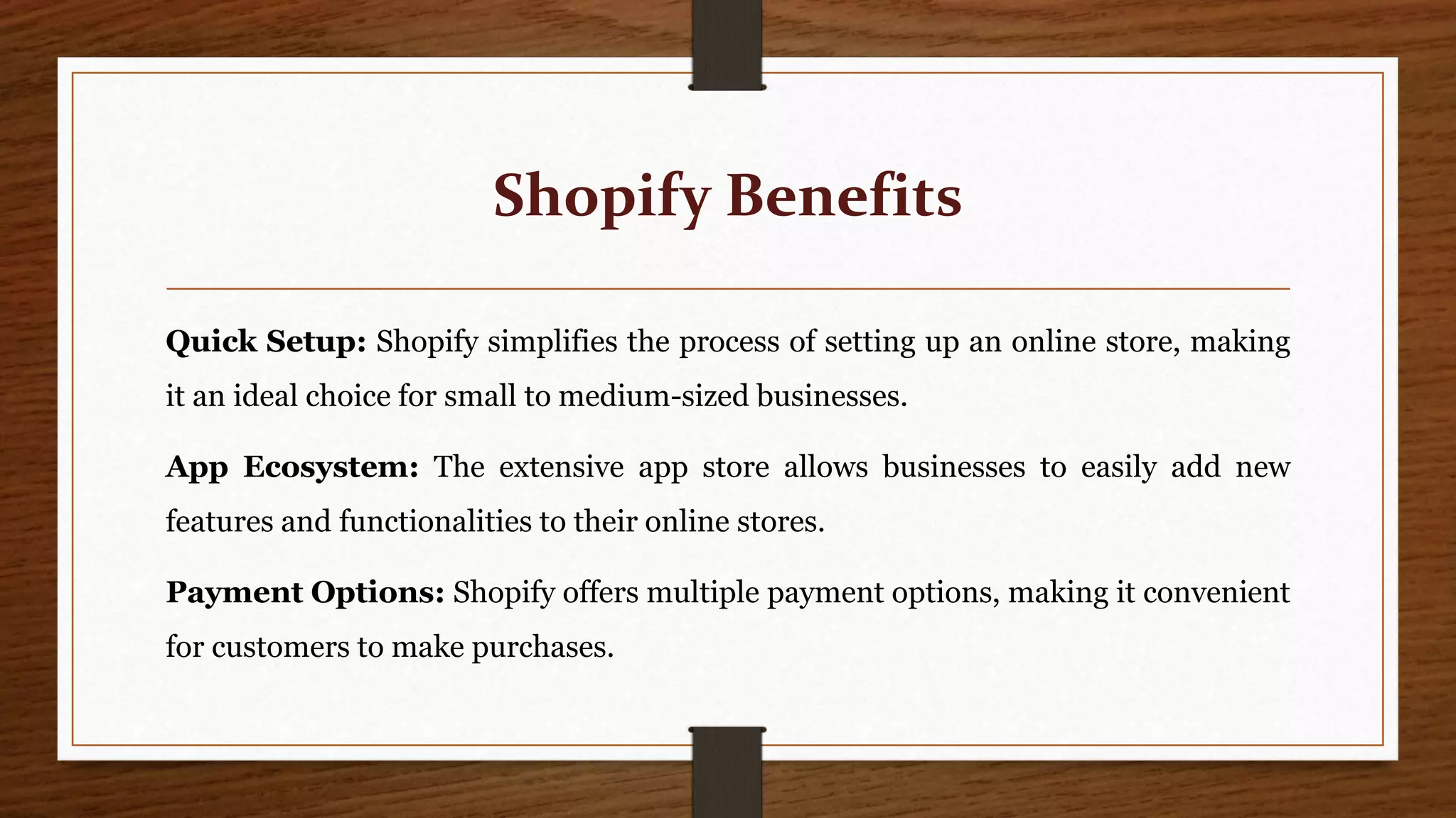 Shopify Benefits
Quick Setup: Shopify simplifies the process of setting up an online store, making
it an ideal choice for small to medium-sized businesses.
App Ecosystem: The extensive app store allows businesses to easily add new
features and functionalities to their online stores.
Payment Options: Shopify offers multiple payment options, making it convenient
for customers to make purchases.
 