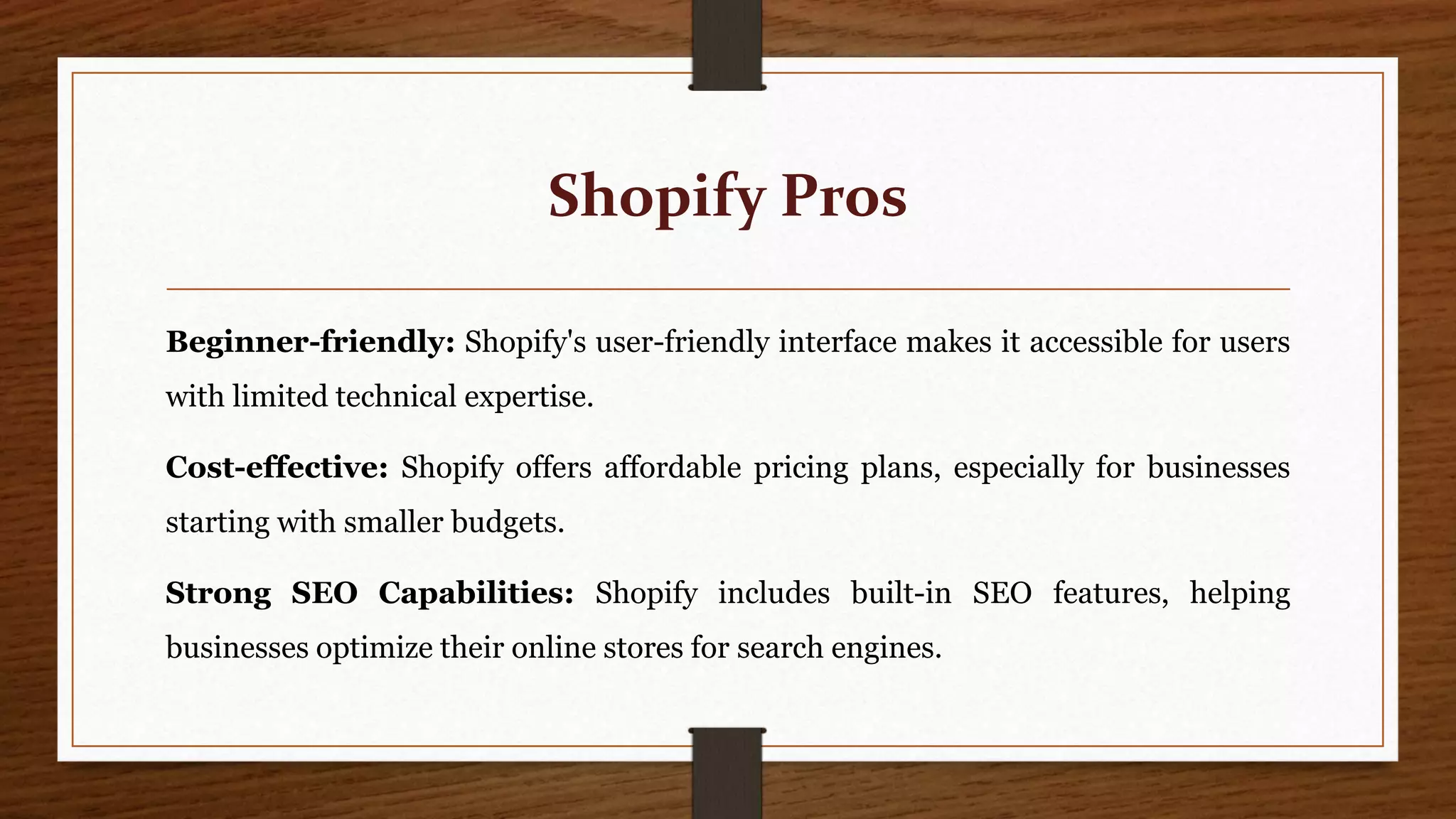 Shopify Pros
Beginner-friendly: Shopify's user-friendly interface makes it accessible for users
with limited technical expertise.
Cost-effective: Shopify offers affordable pricing plans, especially for businesses
starting with smaller budgets.
Strong SEO Capabilities: Shopify includes built-in SEO features, helping
businesses optimize their online stores for search engines.
 