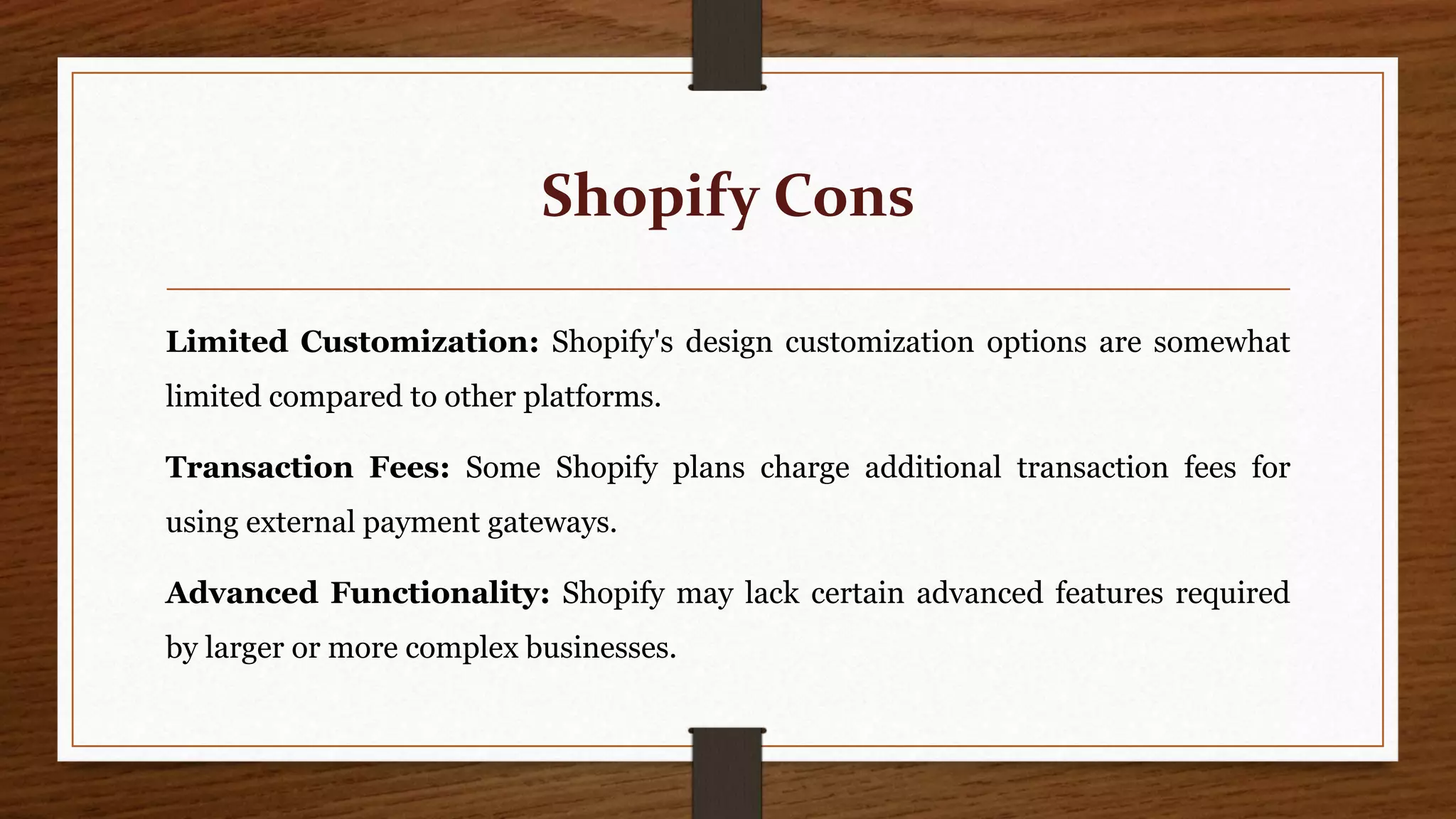 Shopify Cons
Limited Customization: Shopify's design customization options are somewhat
limited compared to other platforms.
Transaction Fees: Some Shopify plans charge additional transaction fees for
using external payment gateways.
Advanced Functionality: Shopify may lack certain advanced features required
by larger or more complex businesses.
 