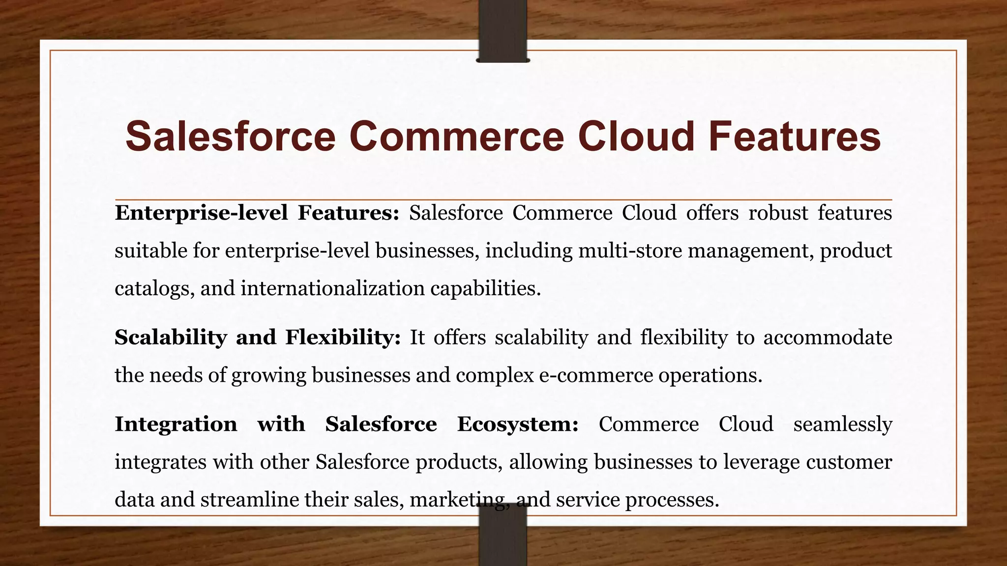 Salesforce Commerce Cloud Features
Enterprise-level Features: Salesforce Commerce Cloud offers robust features
suitable for enterprise-level businesses, including multi-store management, product
catalogs, and internationalization capabilities.
Scalability and Flexibility: It offers scalability and flexibility to accommodate
the needs of growing businesses and complex e-commerce operations.
Integration with Salesforce Ecosystem: Commerce Cloud seamlessly
integrates with other Salesforce products, allowing businesses to leverage customer
data and streamline their sales, marketing, and service processes.
 