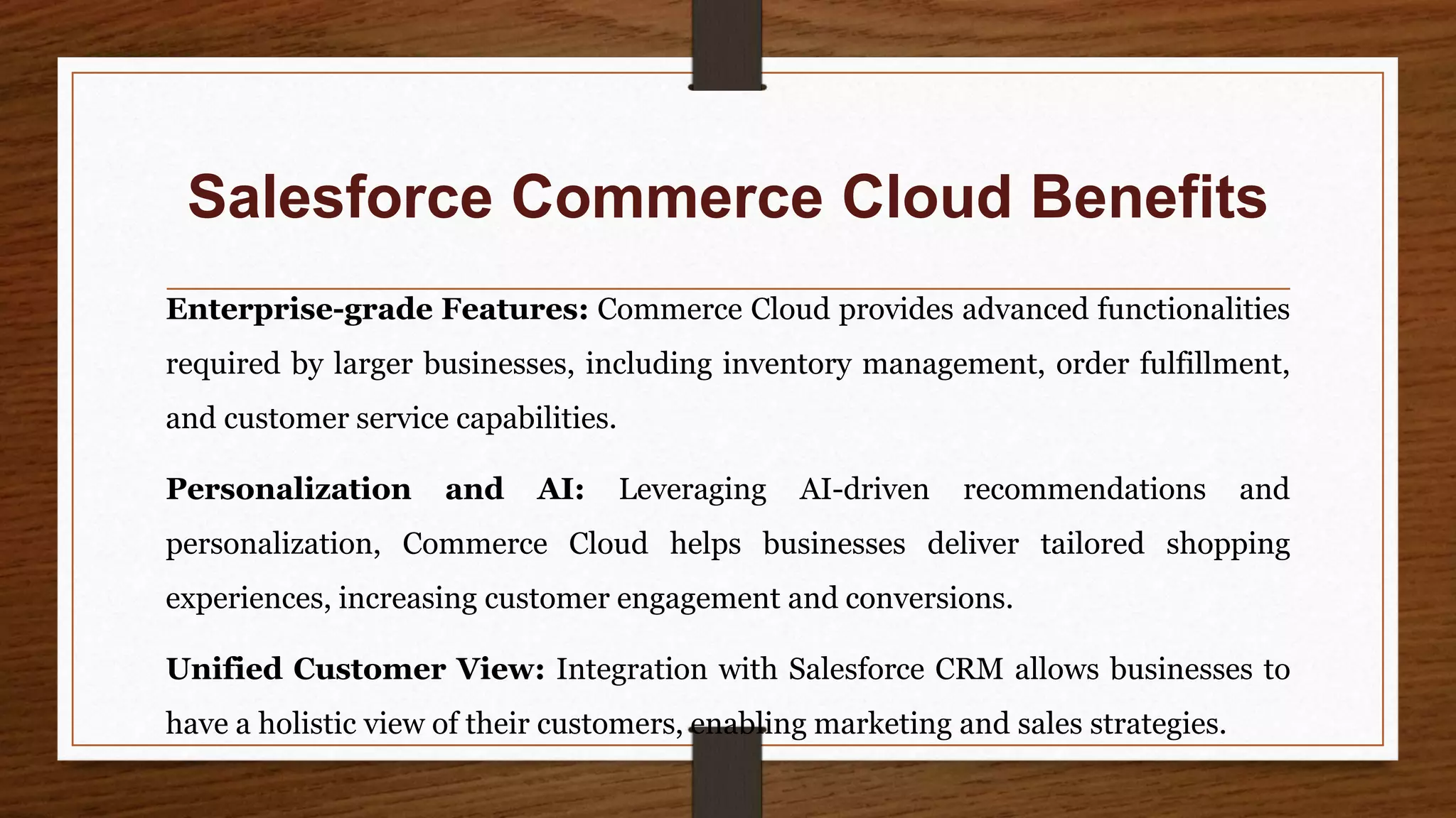Salesforce Commerce Cloud Benefits
Enterprise-grade Features: Commerce Cloud provides advanced functionalities
required by larger businesses, including inventory management, order fulfillment,
and customer service capabilities.
Personalization and AI: Leveraging AI-driven recommendations and
personalization, Commerce Cloud helps businesses deliver tailored shopping
experiences, increasing customer engagement and conversions.
Unified Customer View: Integration with Salesforce CRM allows businesses to
have a holistic view of their customers, enabling marketing and sales strategies.
 