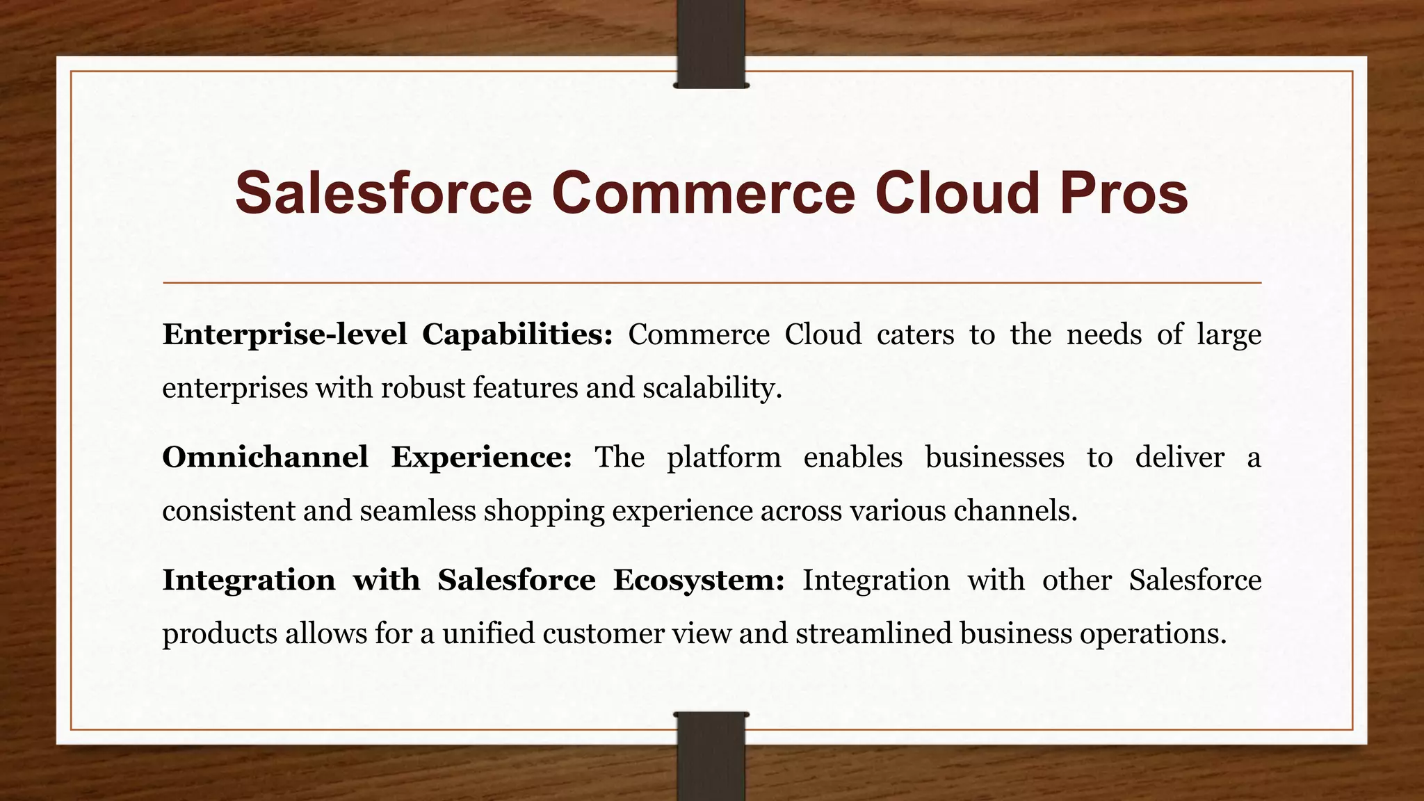 Salesforce Commerce Cloud Pros
Enterprise-level Capabilities: Commerce Cloud caters to the needs of large
enterprises with robust features and scalability.
Omnichannel Experience: The platform enables businesses to deliver a
consistent and seamless shopping experience across various channels.
Integration with Salesforce Ecosystem: Integration with other Salesforce
products allows for a unified customer view and streamlined business operations.
 