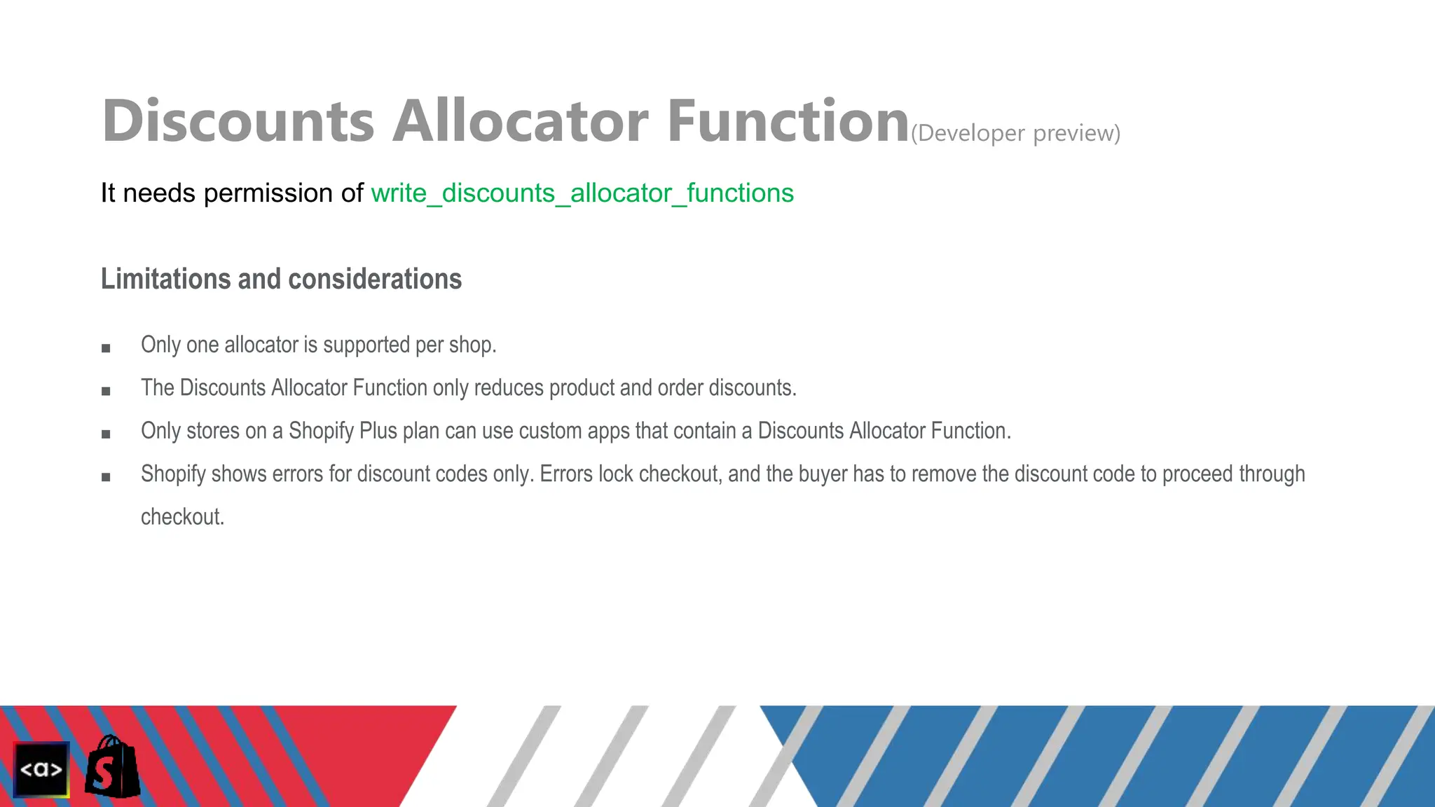 Discounts Allocator Function(Developer preview)
It needs permission of write_discounts_allocator_functions
Limitations and considerations
■ Only one allocator is supported per shop.
■ The Discounts Allocator Function only reduces product and order discounts.
■ Only stores on a Shopify Plus plan can use custom apps that contain a Discounts Allocator Function.
■ Shopify shows errors for discount codes only. Errors lock checkout, and the buyer has to remove the discount code to proceed through
checkout.
 