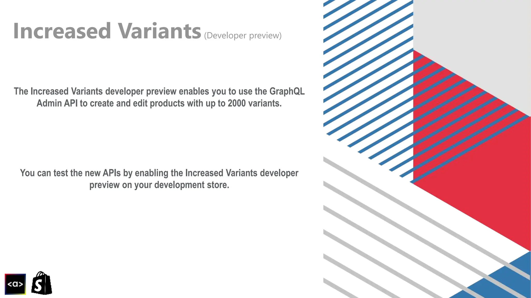 Increased Variants(Developer preview)
The Increased Variants developer preview enables you to use the GraphQL
Admin API to create and edit products with up to 2000 variants.
You can test the new APIs by enabling the Increased Variants developer
preview on your development store.
 