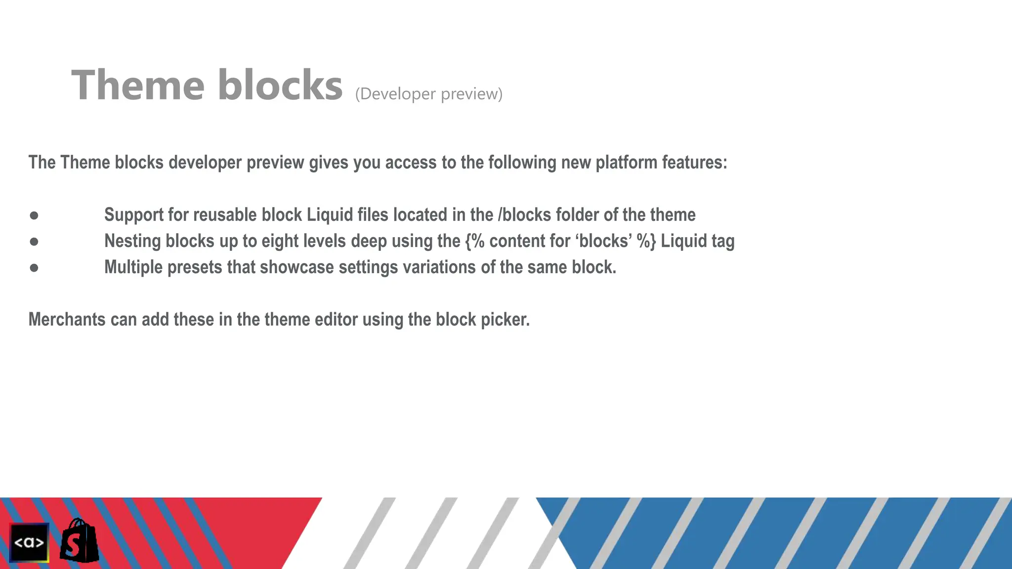 Theme blocks (Developer preview)
The Theme blocks developer preview gives you access to the following new platform features:
● Support for reusable block Liquid files located in the /blocks folder of the theme
● Nesting blocks up to eight levels deep using the {% content for ‘blocks’ %} Liquid tag
● Multiple presets that showcase settings variations of the same block.
Merchants can add these in the theme editor using the block picker.
 