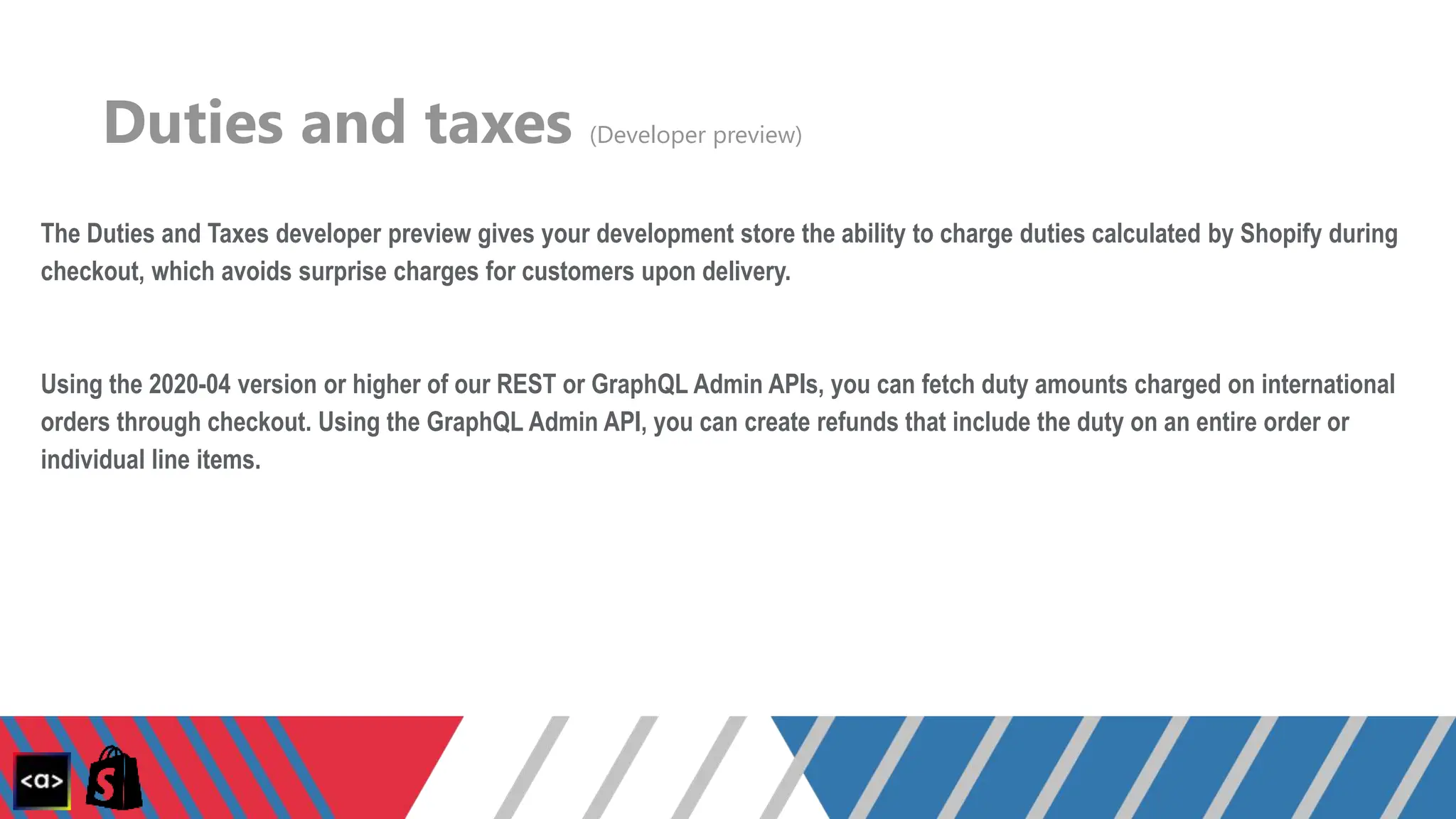 Duties and taxes (Developer preview)
The Duties and Taxes developer preview gives your development store the ability to charge duties calculated by Shopify during
checkout, which avoids surprise charges for customers upon delivery.
Using the 2020-04 version or higher of our REST or GraphQL Admin APIs, you can fetch duty amounts charged on international
orders through checkout. Using the GraphQL Admin API, you can create refunds that include the duty on an entire order or
individual line items.
 
