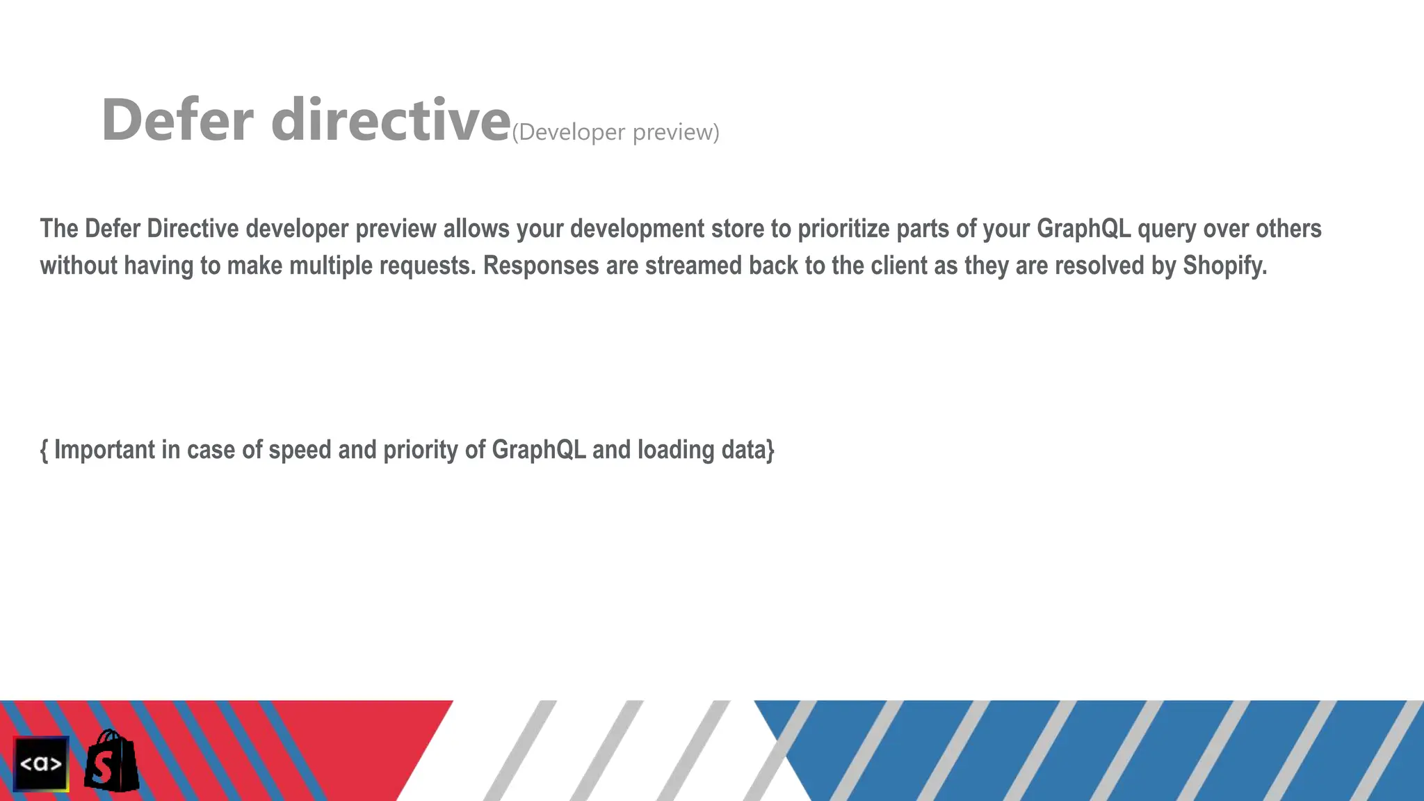 Defer directive(Developer preview)
The Defer Directive developer preview allows your development store to prioritize parts of your GraphQL query over others
without having to make multiple requests. Responses are streamed back to the client as they are resolved by Shopify.
{ Important in case of speed and priority of GraphQL and loading data}
 