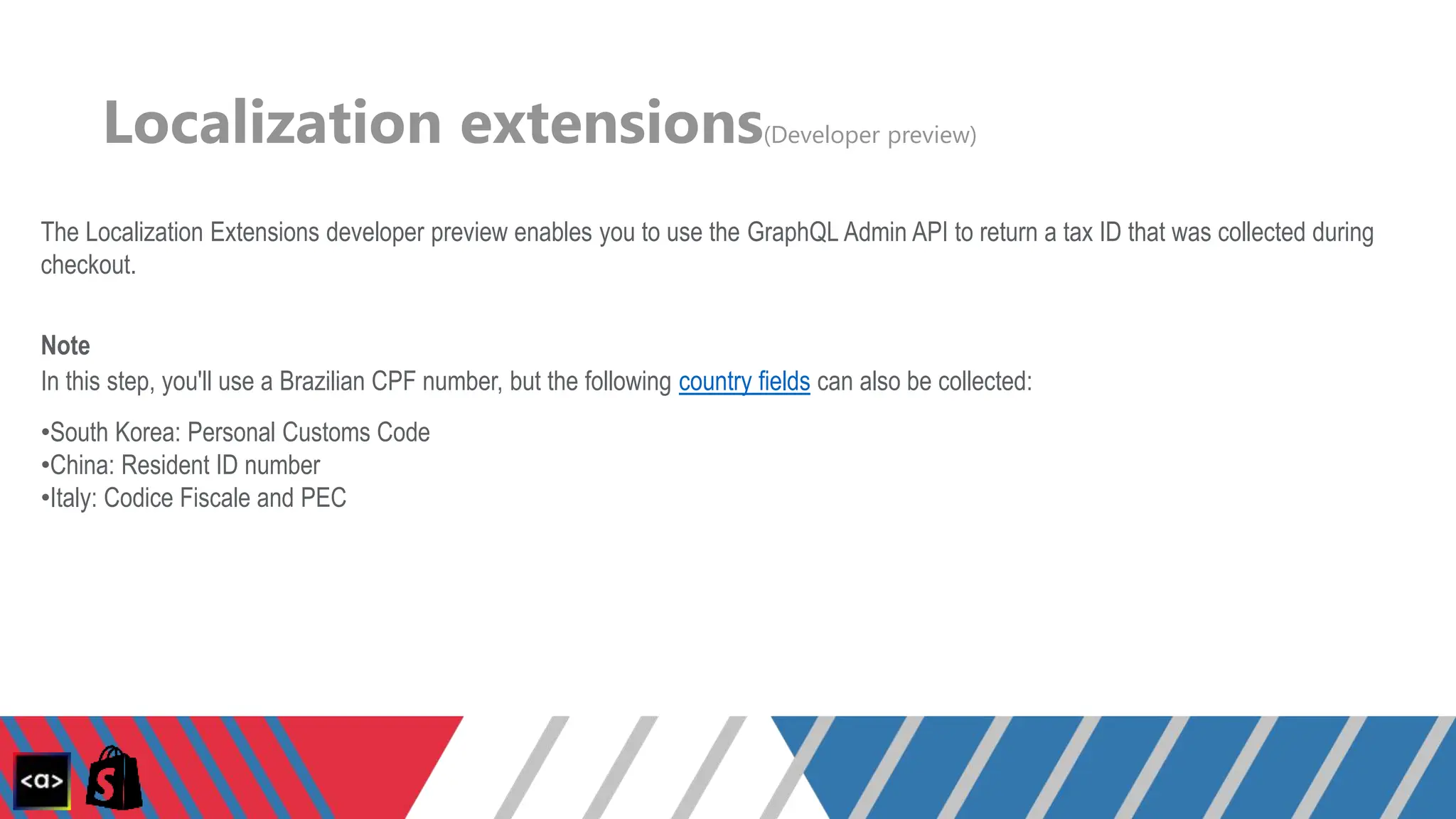 Localization extensions(Developer preview)
The Localization Extensions developer preview enables you to use the GraphQL Admin API to return a tax ID that was collected during
checkout.
Note
In this step, you'll use a Brazilian CPF number, but the following country fields can also be collected:
•South Korea: Personal Customs Code
•China: Resident ID number
•Italy: Codice Fiscale and PEC
 