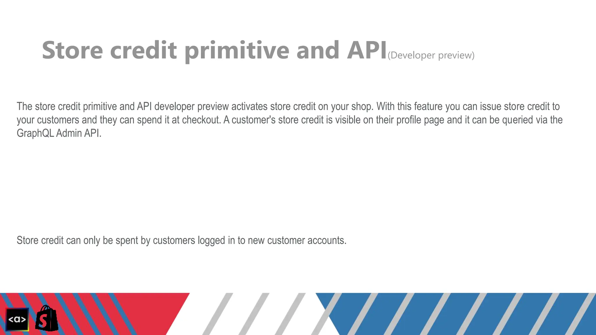 Store credit primitive and API(Developer preview)
The store credit primitive and API developer preview activates store credit on your shop. With this feature you can issue store credit to
your customers and they can spend it at checkout. A customer's store credit is visible on their profile page and it can be queried via the
GraphQL Admin API.
Store credit can only be spent by customers logged in to new customer accounts.
 