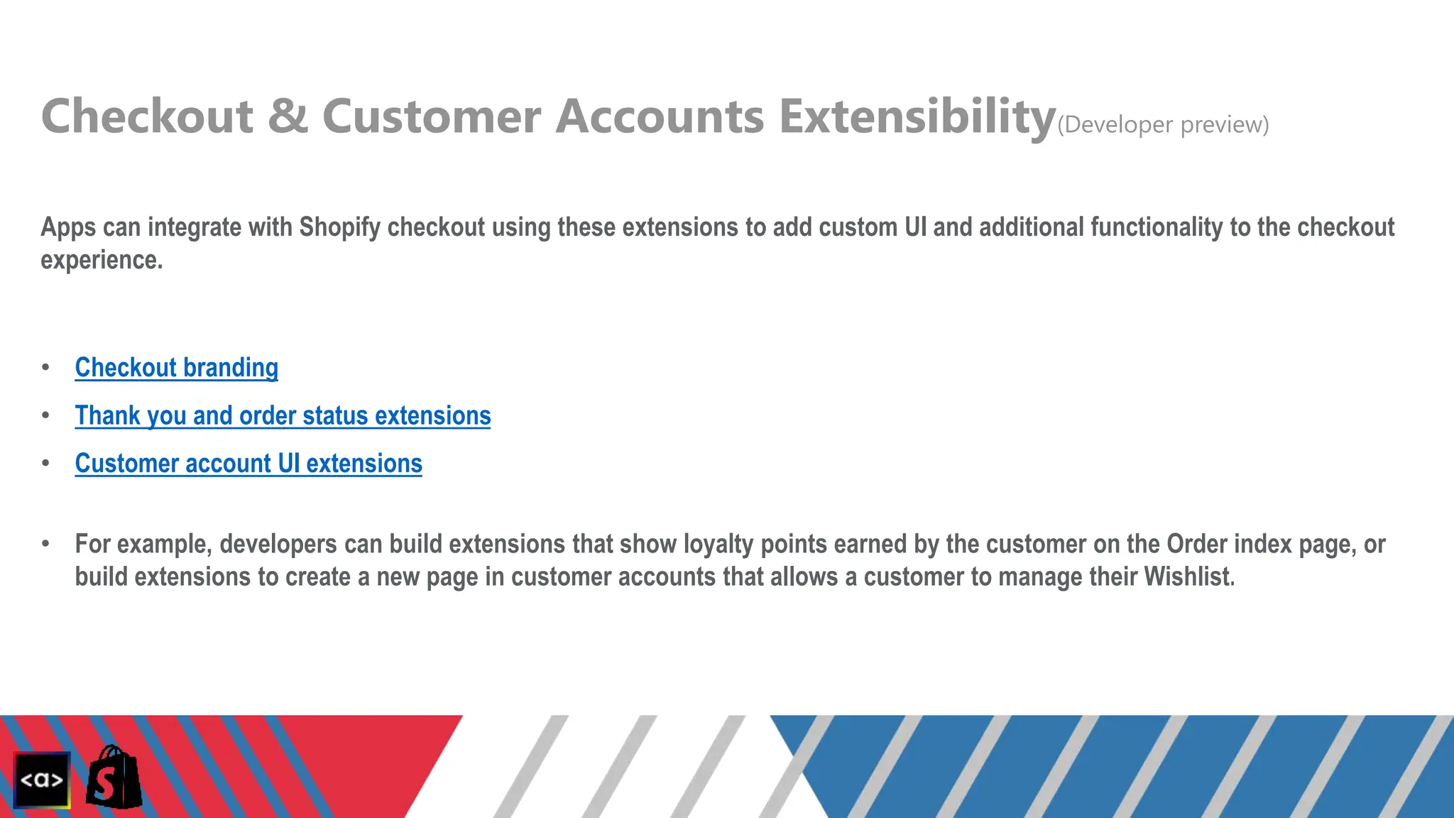 Checkout & Customer Accounts Extensibility(Developer preview)
Apps can integrate with Shopify checkout using these extensions to add custom UI and additional functionality to the checkout
experience.
• Checkout branding
• Thank you and order status extensions
• Customer account UI extensions
• For example, developers can build extensions that show loyalty points earned by the customer on the Order index page, or
build extensions to create a new page in customer accounts that allows a customer to manage their Wishlist.
 