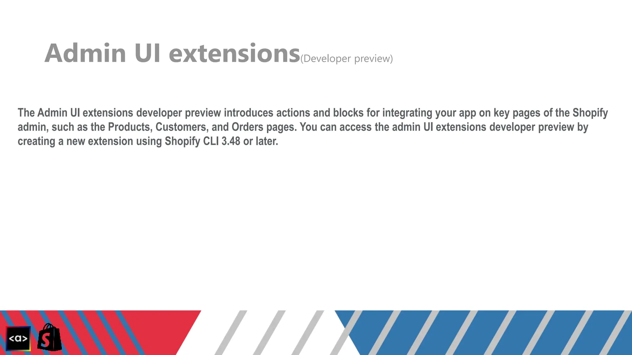 Admin UI extensions(Developer preview)
The Admin UI extensions developer preview introduces actions and blocks for integrating your app on key pages of the Shopify
admin, such as the Products, Customers, and Orders pages. You can access the admin UI extensions developer preview by
creating a new extension using Shopify CLI 3.48 or later.
 