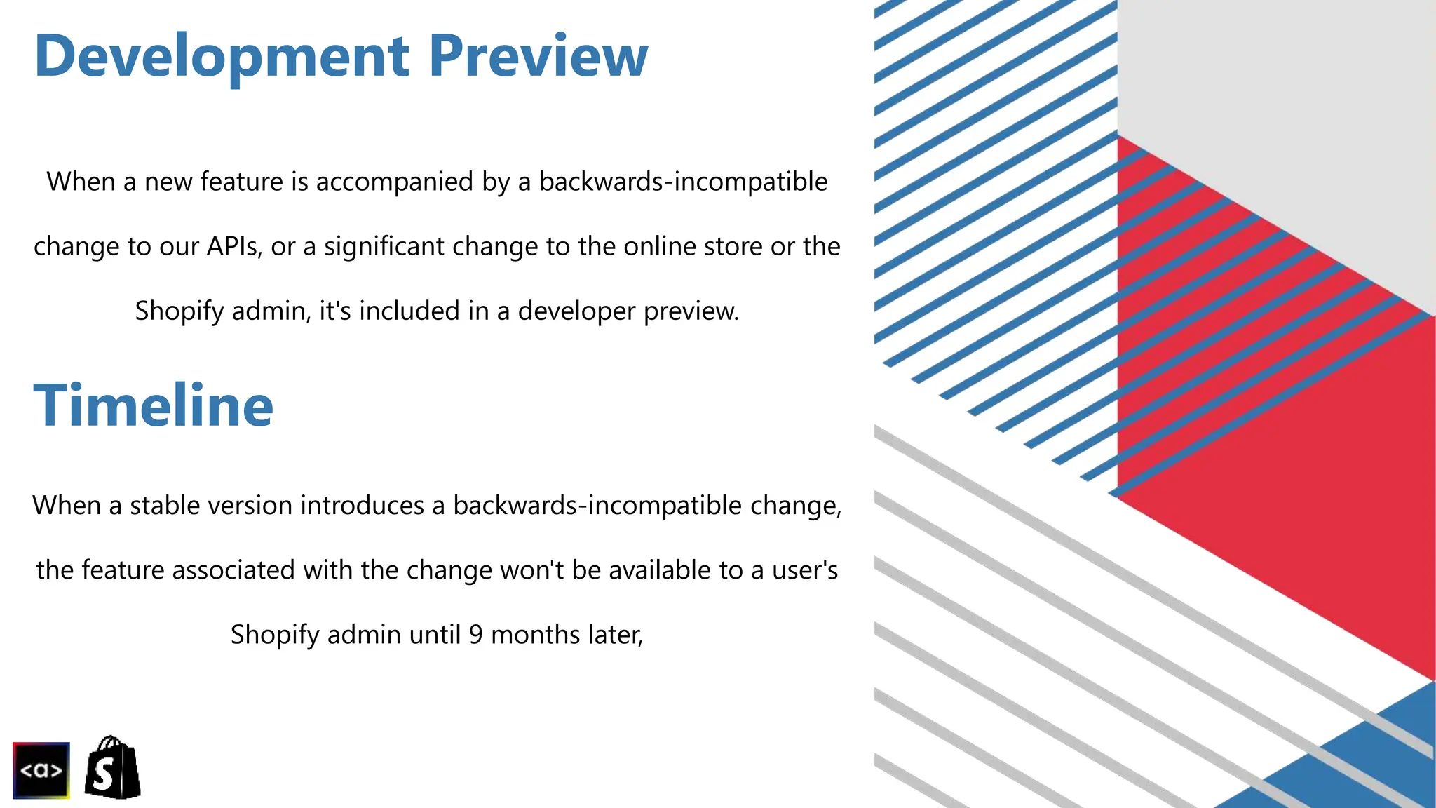 Development Preview
When a new feature is accompanied by a backwards-incompatible
change to our APIs, or a significant change to the online store or the
Shopify admin, it's included in a developer preview.
Timeline
When a stable version introduces a backwards-incompatible change,
the feature associated with the change won't be available to a user's
Shopify admin until 9 months later,
 