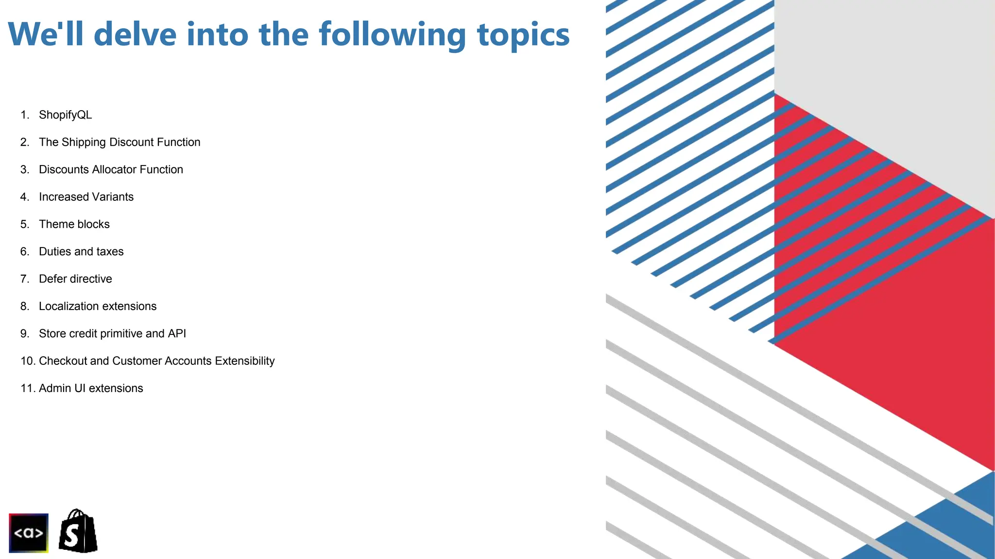 We'll delve into the following topics
1. ShopifyQL
2. The Shipping Discount Function
3. Discounts Allocator Function
4. Increased Variants
5. Theme blocks
6. Duties and taxes
7. Defer directive
8. Localization extensions
9. Store credit primitive and API
10. Checkout and Customer Accounts Extensibility
11. Admin UI extensions
 