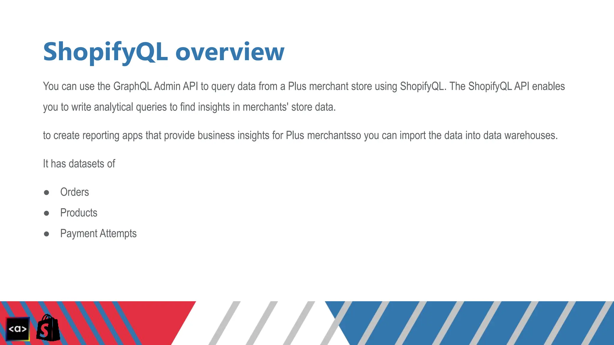 ShopifyQL overview
You can use the GraphQL Admin API to query data from a Plus merchant store using ShopifyQL. The ShopifyQL API enables
you to write analytical queries to find insights in merchants' store data.
to create reporting apps that provide business insights for Plus merchantsso you can import the data into data warehouses.
It has datasets of
● Orders
● Products
● Payment Attempts
 