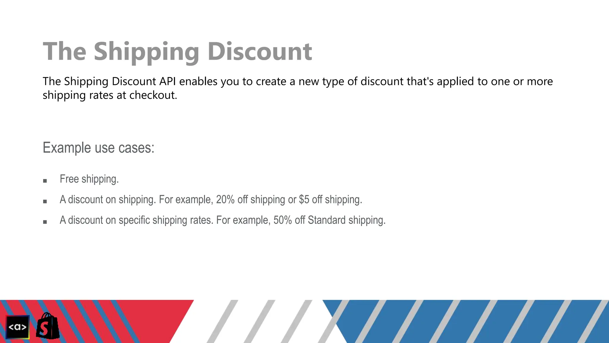 The Shipping Discount
The Shipping Discount API enables you to create a new type of discount that's applied to one or more
shipping rates at checkout.
Example use cases:
■ Free shipping.
■ A discount on shipping. For example, 20% off shipping or $5 off shipping.
■ A discount on specific shipping rates. For example, 50% off Standard shipping.
 