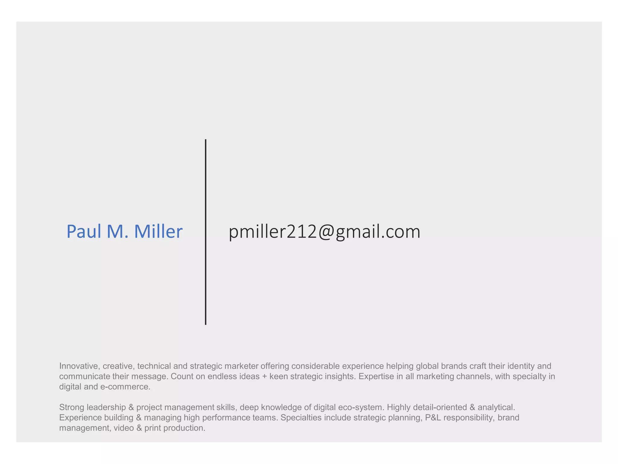 pmiller212@gmail.comPaul M. Miller
Innovative, creative, technical and strategic marketer offering considerable experience helping global brands craft their identity and
communicate their message. Count on endless ideas + keen strategic insights. Expertise in all marketing channels, with specialty in
digital and e-commerce.
Strong leadership & project management skills, deep knowledge of digital eco-system. Highly detail-oriented & analytical.
Experience building & managing high performance teams. Specialties include strategic planning, P&L responsibility, brand
management, video & print production.
 