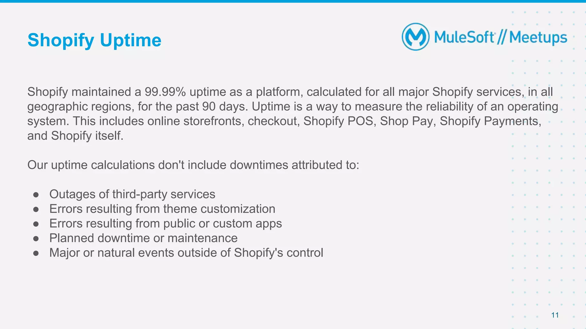 Shopify Uptime
Shopify maintained a 99.99% uptime as a platform, calculated for all major Shopify services, in all
geographic regions, for the past 90 days. Uptime is a way to measure the reliability of an operating
system. This includes online storefronts, checkout, Shopify POS, Shop Pay, Shopify Payments,
and Shopify itself.
Our uptime calculations don't include downtimes attributed to:
● Outages of third-party services
● Errors resulting from theme customization
● Errors resulting from public or custom apps
● Planned downtime or maintenance
● Major or natural events outside of Shopify's control
11
 