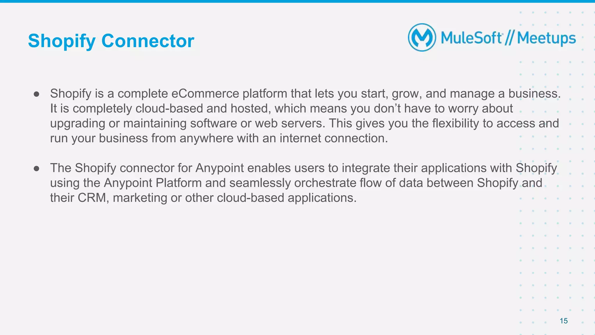 Shopify Connector
● Shopify is a complete eCommerce platform that lets you start, grow, and manage a business.
It is completely cloud-based and hosted, which means you don’t have to worry about
upgrading or maintaining software or web servers. This gives you the flexibility to access and
run your business from anywhere with an internet connection.
● The Shopify connector for Anypoint enables users to integrate their applications with Shopify
using the Anypoint Platform and seamlessly orchestrate flow of data between Shopify and
their CRM, marketing or other cloud-based applications.
15
 