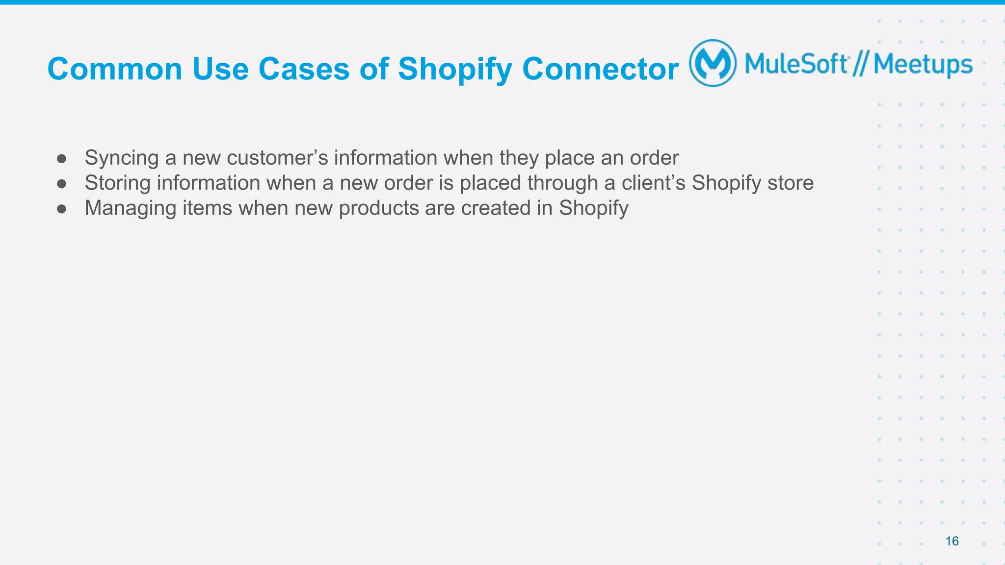Common Use Cases of Shopify Connector
● Syncing a new customer’s information when they place an order
● Storing information when a new order is placed through a client’s Shopify store
● Managing items when new products are created in Shopify
16
 