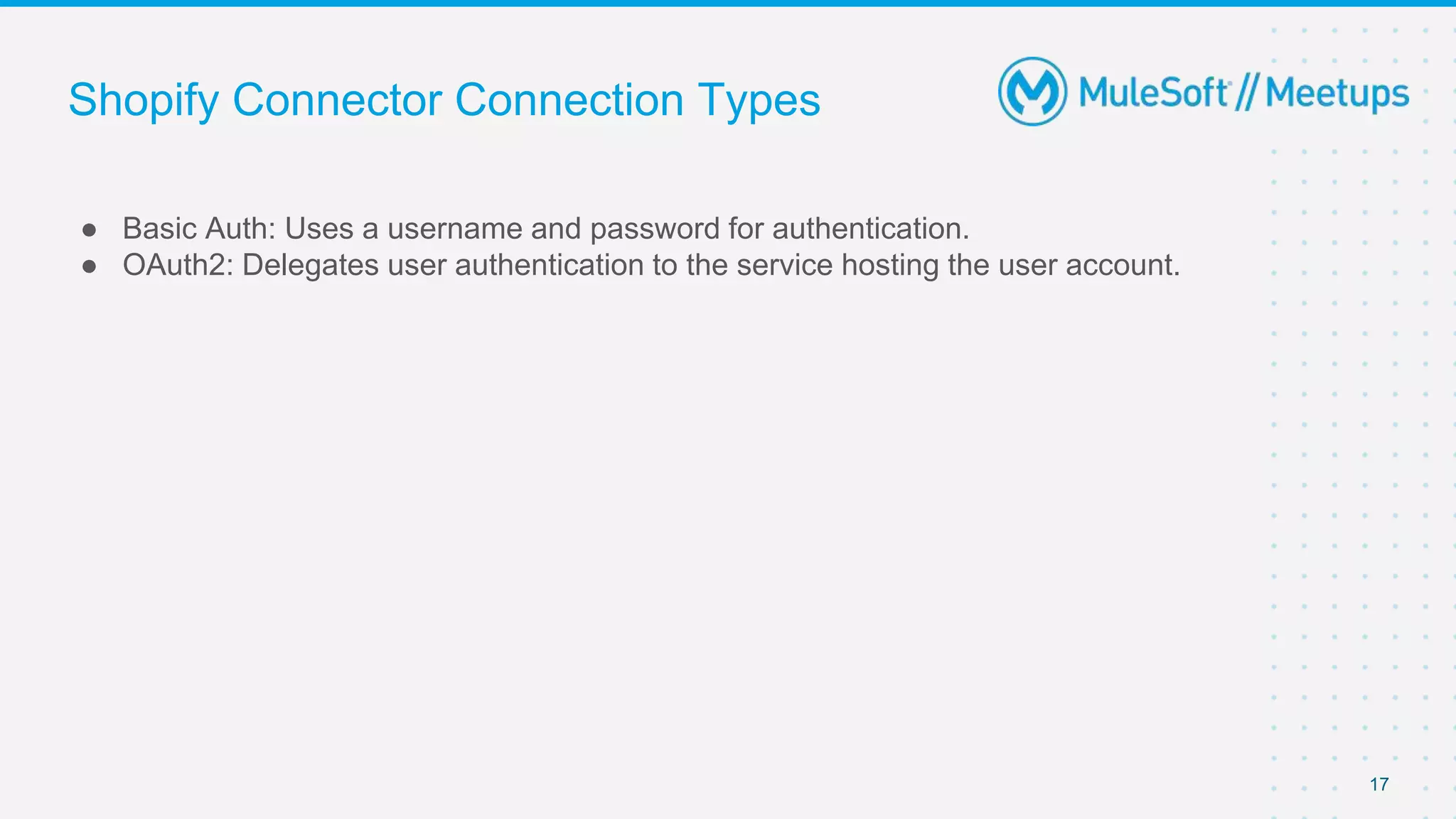 Shopify Connector Connection Types
● Basic Auth: Uses a username and password for authentication.
● OAuth2: Delegates user authentication to the service hosting the user account.
17
 