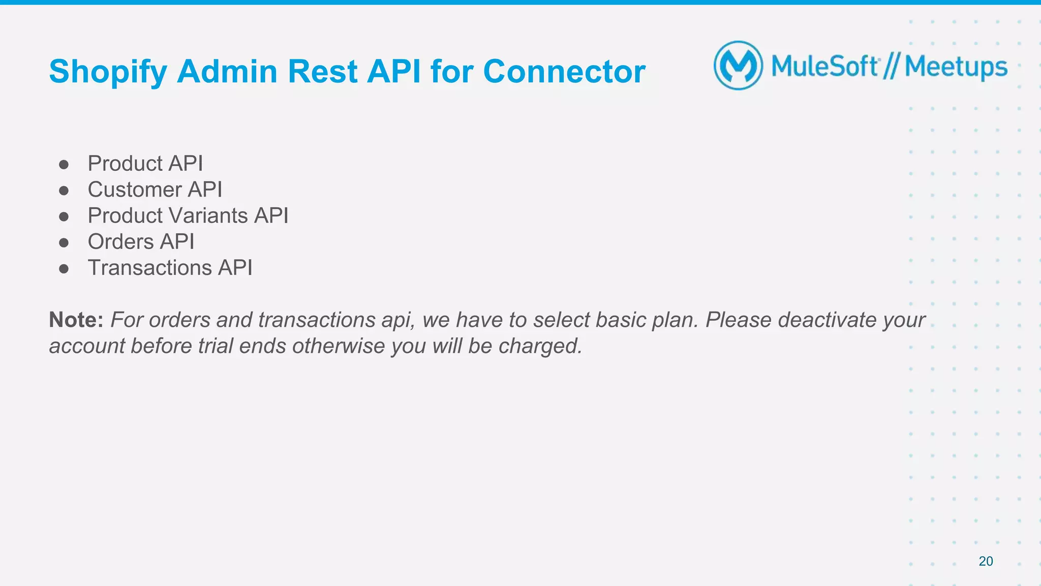 Shopify Admin Rest API for Connector
● Product API
● Customer API
● Product Variants API
● Orders API
● Transactions API
Note: For orders and transactions api, we have to select basic plan. Please deactivate your
account before trial ends otherwise you will be charged.
20
 