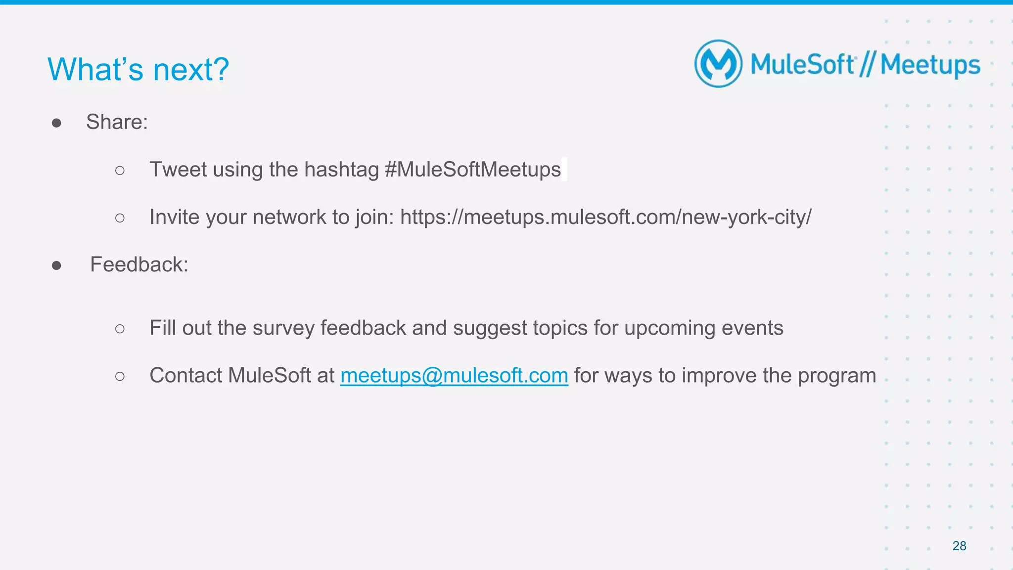 28
● Share:
○ Tweet using the hashtag #MuleSoftMeetups
○ Invite your network to join: https://meetups.mulesoft.com/new-york-city/
● Feedback:
○ Fill out the survey feedback and suggest topics for upcoming events
○ Contact MuleSoft at meetups@mulesoft.com for ways to improve the program
What’s next?
 