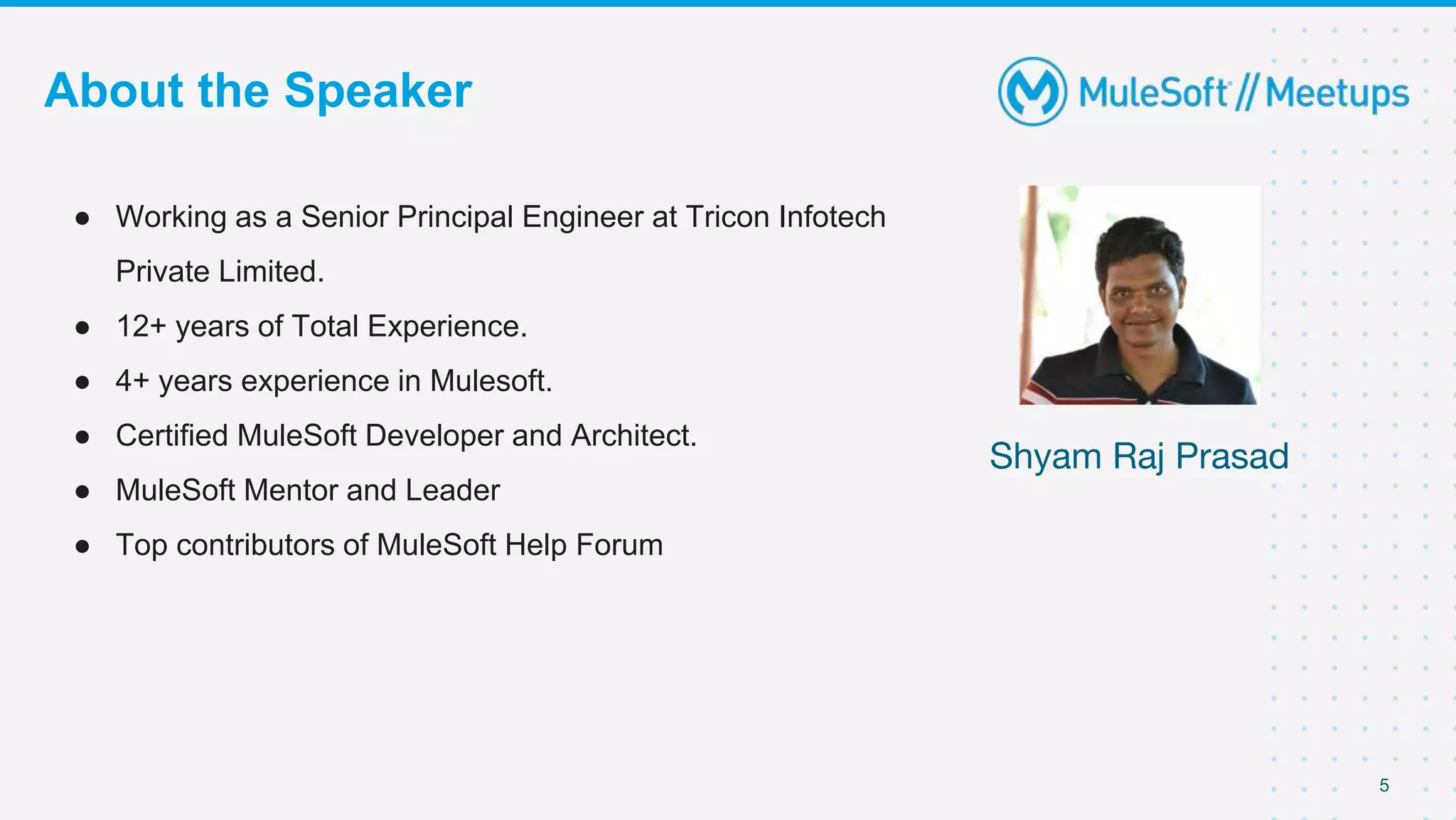 5
About the Speaker
● Working as a Senior Principal Engineer at Tricon Infotech
Private Limited.
● 12+ years of Total Experience.
● 4+ years experience in Mulesoft.
● Certified MuleSoft Developer and Architect.
● MuleSoft Mentor and Leader
● Top contributors of MuleSoft Help Forum
Shyam Raj Prasad
 
