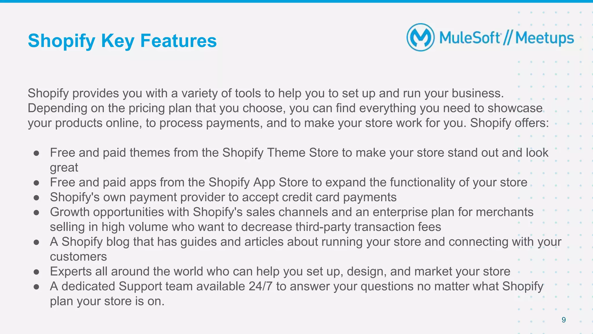 Shopify Key Features
Shopify provides you with a variety of tools to help you to set up and run your business.
Depending on the pricing plan that you choose, you can find everything you need to showcase
your products online, to process payments, and to make your store work for you. Shopify offers:
● Free and paid themes from the Shopify Theme Store to make your store stand out and look
great
● Free and paid apps from the Shopify App Store to expand the functionality of your store
● Shopify's own payment provider to accept credit card payments
● Growth opportunities with Shopify's sales channels and an enterprise plan for merchants
selling in high volume who want to decrease third-party transaction fees
● A Shopify blog that has guides and articles about running your store and connecting with your
customers
● Experts all around the world who can help you set up, design, and market your store
● A dedicated Support team available 24/7 to answer your questions no matter what Shopify
plan your store is on.
9
 