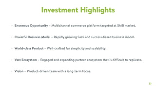 23
Investment Highlights
• Enormous Opportunity – Multichannel commerce platform targeted at SMB market.
• Powerful Business Model – Rapidly growing SaaS and success-based business model.
• World-class Product – Well-crafted for simplicity and scalability.
• Vast Ecosystem – Engaged and expanding partner ecosystem that is difficult to replicate.
• Vision – Product-driven team with a long-term focus.
 