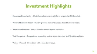 22
Investment Highlights
• Enormous Opportunity – Multichannel commerce platform targeted at SMB market.
• Powerful Business Model – Rapidly growing SaaS and success-based business model.
• World-class Product – Well-crafted for simplicity and scalability.
• Vast Ecosystem – Engaged and expanding partner ecosystem that is difficult to replicate.
• Vision – Product-driven team with a long-term focus.
 